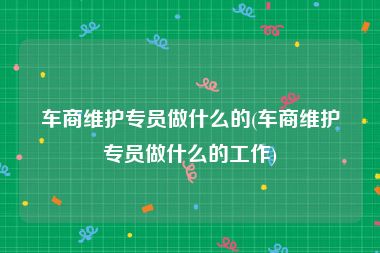 车商维护专员做什么的(车商维护专员做什么的工作)