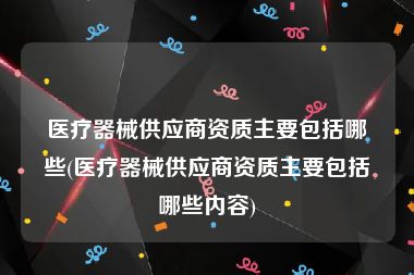 医疗器械供应商资质主要包括哪些(医疗器械供应商资质主要包括哪些内容)