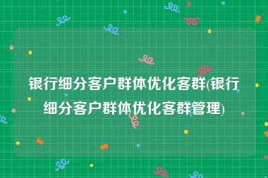 银行细分客户群体优化客群(银行细分客户群体优化客群管理)