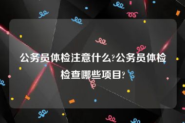 公务员体检注意什么?公务员体检检查哪些项目?