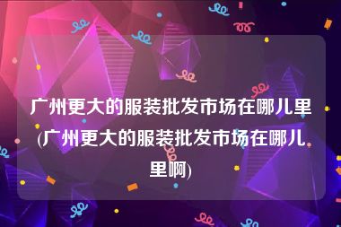 广州更大的服装批发市场在哪儿里(广州更大的服装批发市场在哪儿里啊)