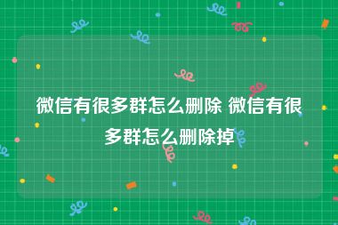 微信有很多群怎么删除 微信有很多群怎么删除掉