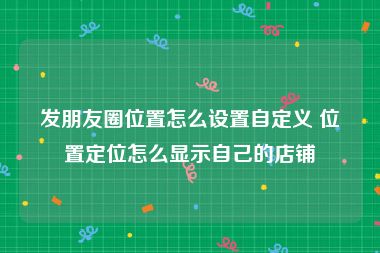 发朋友圈位置怎么设置自定义 位置定位怎么显示自己的店铺