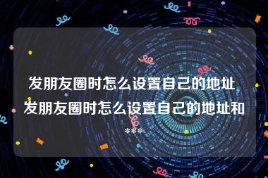 发朋友圈时怎么设置自己的地址 发朋友圈时怎么设置自己的地址和 *** 