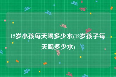 12岁小孩每天喝多少水(12岁孩子每天喝多少水)