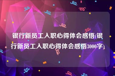 银行新员工入职心得体会感悟(银行新员工入职心得体会感悟3000字)