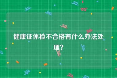 健康证体检不合格有什么办法处理？