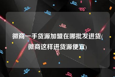 微商一手货源加盟在哪批发进货(微商这样进货源便宜)