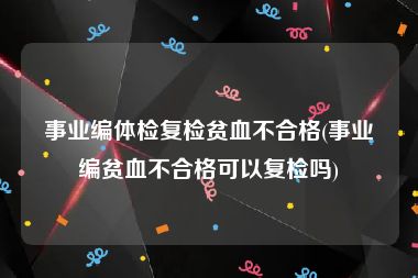 事业编体检复检贫血不合格(事业编贫血不合格可以复检吗)