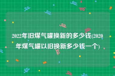 2022年旧煤气罐换新的多少钱(2020年煤气罐以旧换新多少钱一个)