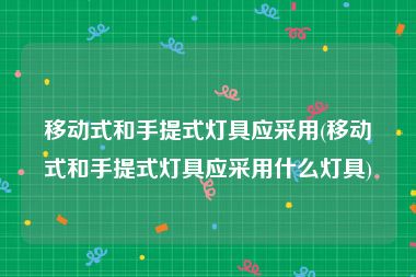 移动式和手提式灯具应采用(移动式和手提式灯具应采用什么灯具)