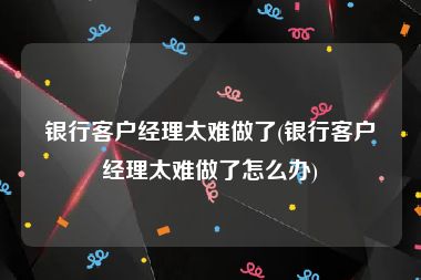 银行客户经理太难做了(银行客户经理太难做了怎么办)