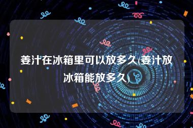 姜汁在冰箱里可以放多久(姜汁放冰箱能放多久)