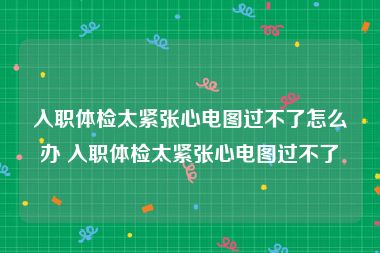 入职体检太紧张心电图过不了怎么办 入职体检太紧张心电图过不了