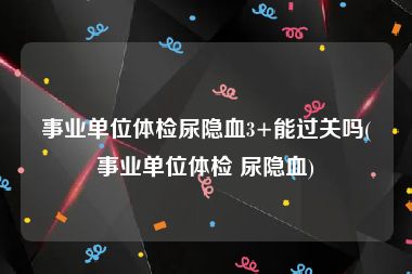 事业单位体检尿隐血3+能过关吗(事业单位体检 尿隐血)