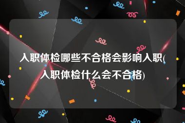 入职体检哪些不合格会影响入职(入职体检什么会不合格)