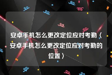 安卓手机怎么更改定位应对考勤〈安卓手机怎么更改定位应对考勤的位置〉