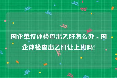 国企单位体检查出乙肝怎么办 - 国企体检查出乙肝让上班吗?