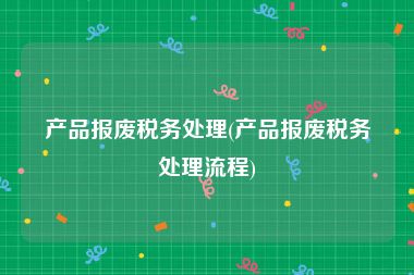 产品报废税务处理(产品报废税务处理流程)