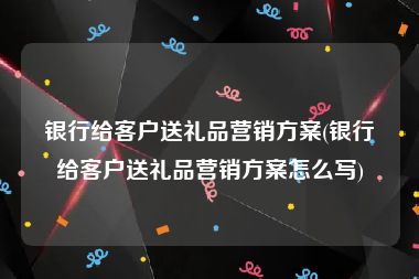 银行给客户送礼品营销方案(银行给客户送礼品营销方案怎么写)