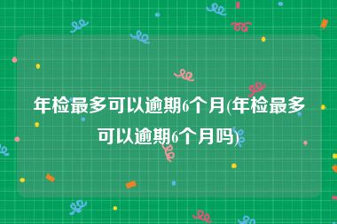 年检最多可以逾期6个月(年检最多可以逾期6个月吗)