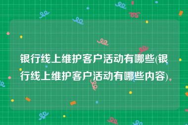 银行线上维护客户活动有哪些(银行线上维护客户活动有哪些内容)