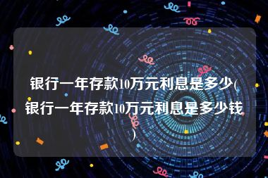 银行一年存款10万元利息是多少(银行一年存款10万元利息是多少钱)