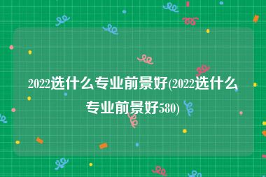 2022选什么专业前景好(2022选什么专业前景好580)