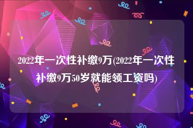 2022年一次性补缴9万(2022年一次性补缴9万50岁就能领工资吗)