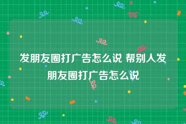 发朋友圈打广告怎么说 帮别人发朋友圈打广告怎么说