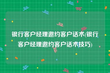 银行客户经理邀约客户话术(银行客户经理邀约客户话术技巧)