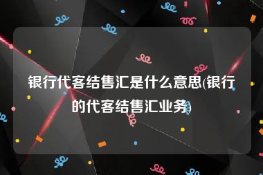 银行代客结售汇是什么意思(银行的代客结售汇业务)