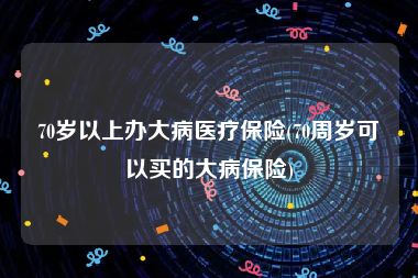 70岁以上办大病医疗保险(70周岁可以买的大病保险)