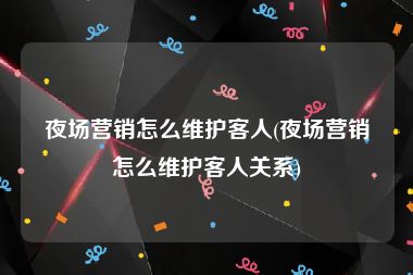 夜场营销怎么维护客人(夜场营销怎么维护客人关系)