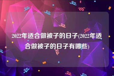 2022年适合做被子的日子(2022年适合做被子的日子有哪些)