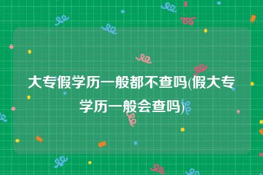 大专假学历一般都不查吗(假大专学历一般会查吗)