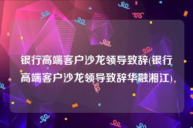 银行高端客户沙龙领导致辞(银行高端客户沙龙领导致辞华融湘江)