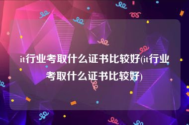 it行业考取什么证书比较好(it行业考取什么证书比较好)