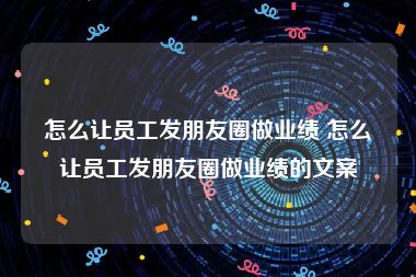 怎么让员工发朋友圈做业绩 怎么让员工发朋友圈做业绩的文案