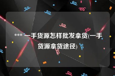  *** 一手货源怎样批发拿货(一手货源拿货途径)