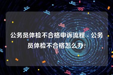 公务员体检不合格申诉流程 - 公务员体检不合格怎么办?