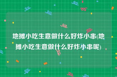 地摊小吃生意做什么好炸小串(地摊小吃生意做什么好炸小串呢)