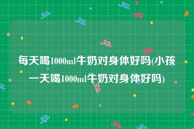 每天喝1000ml牛奶对身体好吗(小孩一天喝1000ml牛奶对身体好吗)