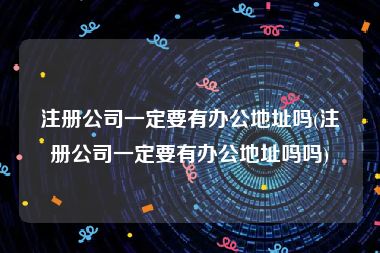 注册公司一定要有办公地址吗(注册公司一定要有办公地址吗吗)