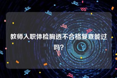 教师入职体检胸透不合格复查能过吗？