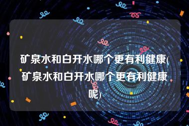 矿泉水和白开水哪个更有利健康(矿泉水和白开水哪个更有利健康呢)