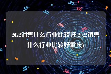 2022销售什么行业比较好(2022销售什么行业比较好重庆)