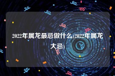 2022年属龙最忌做什么(2022年属龙大忌)