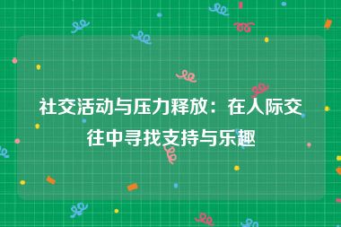 社交活动与压力释放：在人际交往中寻找支持与乐趣