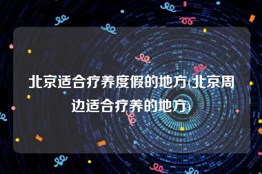 北京适合疗养度假的地方(北京周边适合疗养的地方)